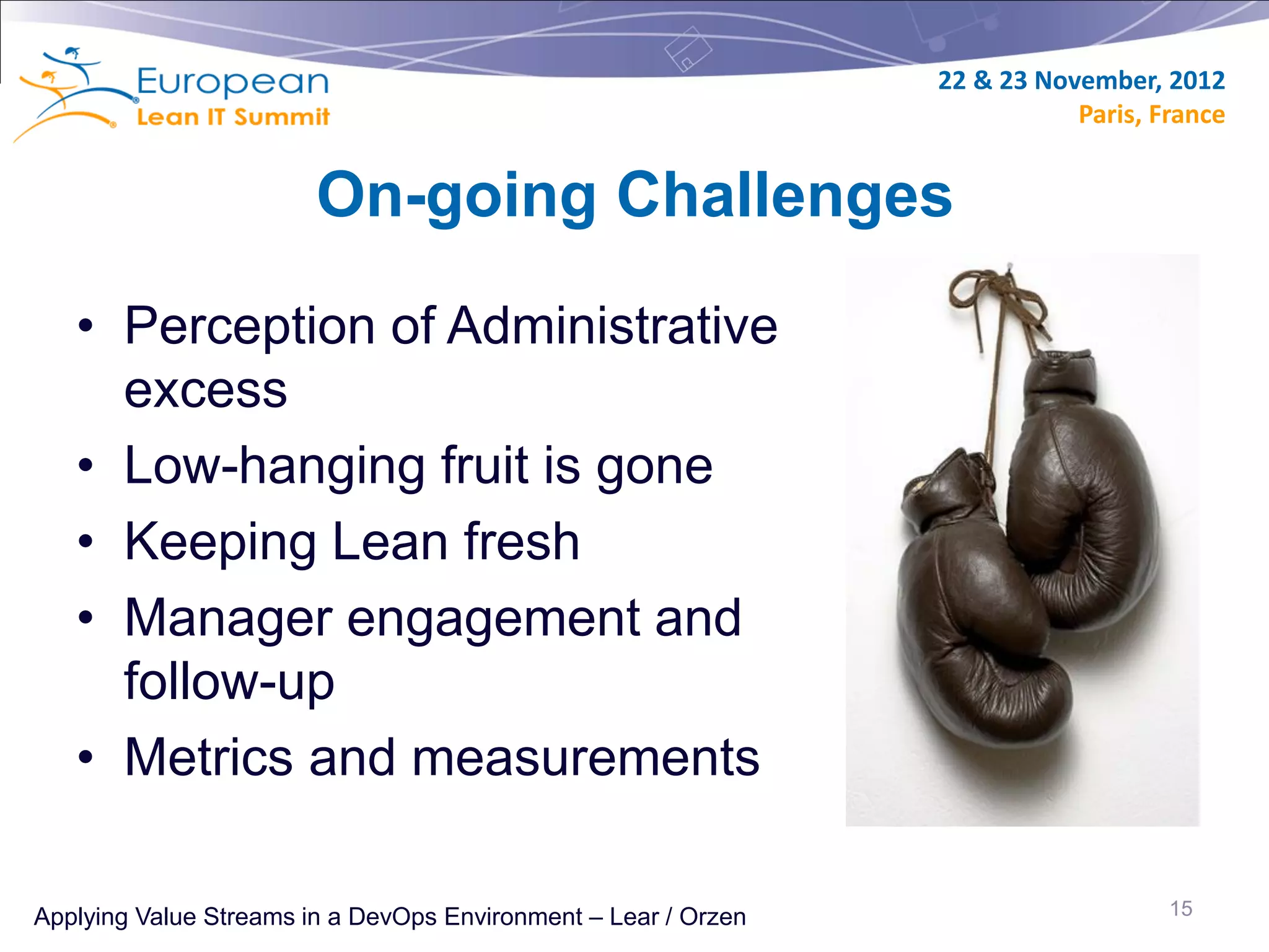 22 & 23 November, 2012
                                                                           Paris, France


                        On-going Challenges

   • Perception of Administrative
     excess
   • Low-hanging fruit is gone
   • Keeping Lean fresh
   • Manager engagement and
     follow-up
   • Metrics and measurements

Applying Value Streams in a DevOps Environment – Lear / Orzen                      15
 