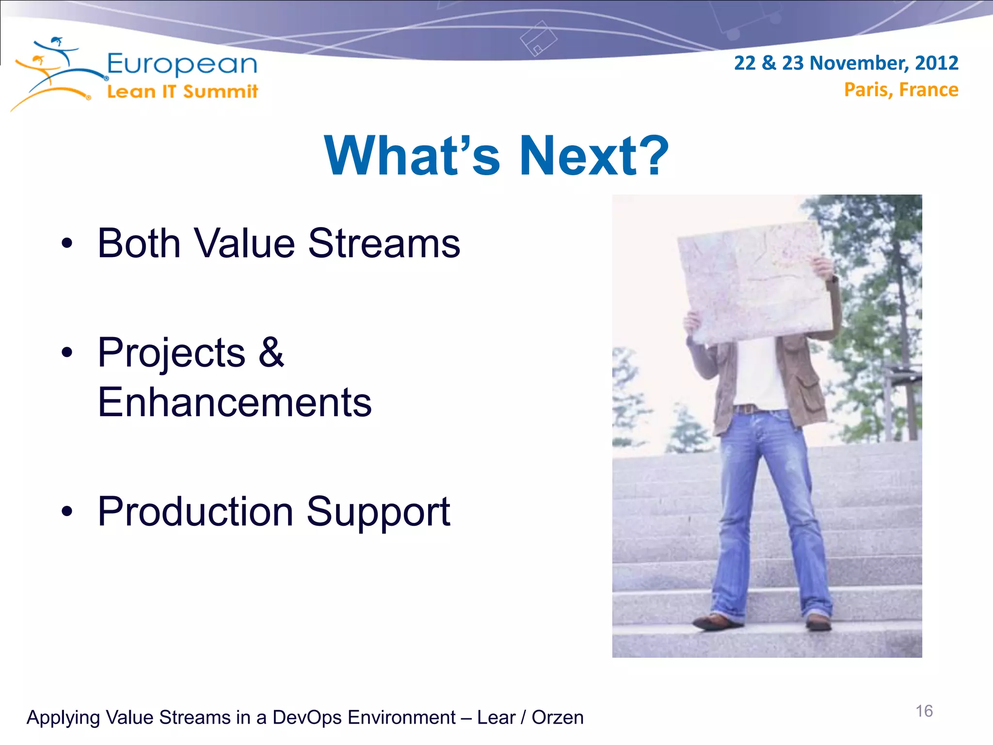 22 & 23 November, 2012
                                                                           Paris, France


                                What’s Next?
   • Both Value Streams

   • Projects &
     Enhancements

   • Production Support



Applying Value Streams in a DevOps Environment – Lear / Orzen                      16
 
