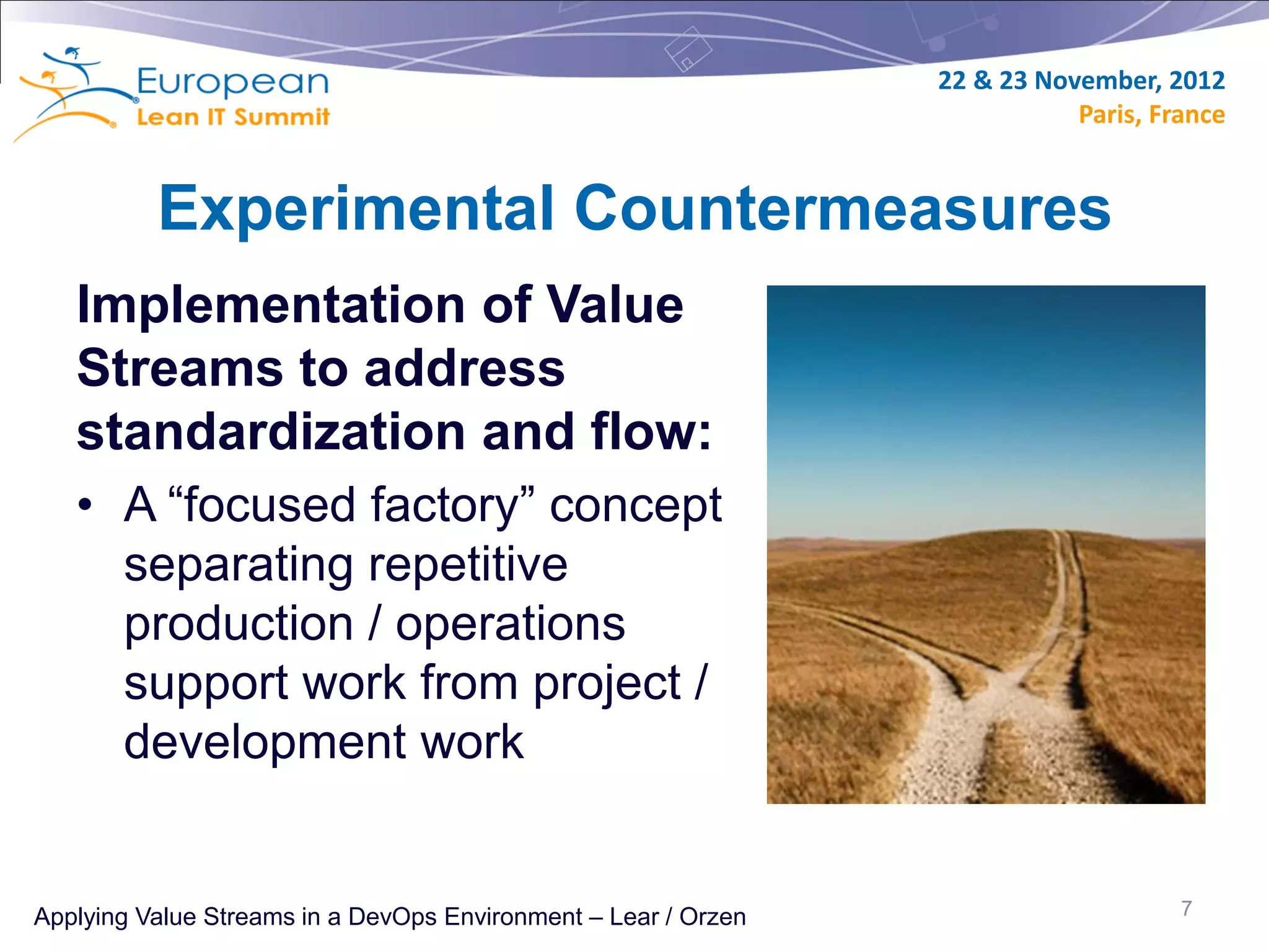 22 & 23 November, 2012
                                                                           Paris, France


          Experimental Countermeasures
   Implementation of Value
   Streams to address
   standardization and flow:
   • A “focused factory” concept
     separating repetitive
     production / operations
     support work from project /
     development work


Applying Value Streams in a DevOps Environment – Lear / Orzen                       7
 