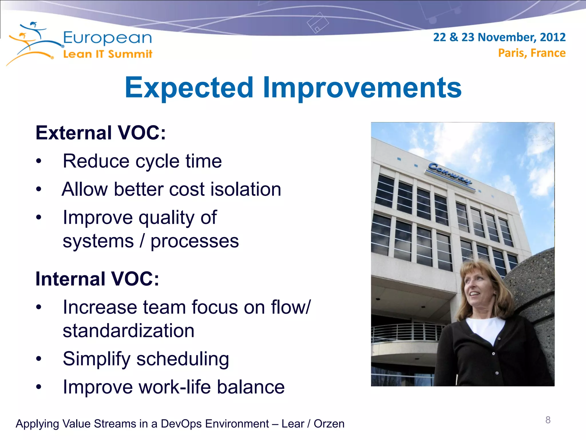 22 & 23 November, 2012
                                                                           Paris, France


                    Expected Improvements
   External VOC:
   • Reduce cycle time
   • Allow better cost isolation
   • Improve quality of
      systems / processes
   Internal VOC:
   • Increase team focus on flow/
      standardization
   • Simplify scheduling
   • Improve work-life balance
Applying Value Streams in a DevOps Environment – Lear / Orzen                       8
 
