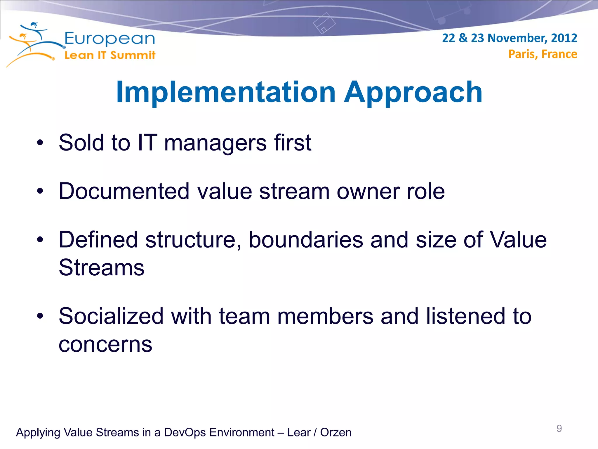 22 & 23 November, 2012
                                                                           Paris, France


                  Implementation Approach
   • Sold to IT managers first

   • Documented value stream owner role

   • Defined structure, boundaries and size of Value
     Streams

   • Socialized with team members and listened to
     concerns


Applying Value Streams in a DevOps Environment – Lear / Orzen                       9
 