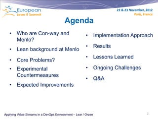 22 & 23 November, 2012
                                                                                     Paris, France

                                         Agenda
   •    Who are Con-way and                             •       Implementation Approach
        Menlo?
                                                        •       Results
   •    Lean background at Menlo
                                                        •       Lessons Learned
   •    Core Problems?
   •    Experimental                                    •       Ongoing Challenges
        Countermeasures
                                                        •       Q&A
   •    Expected Improvements




Applying Value Streams in a DevOps Environment – Lear / Orzen                                 2
 