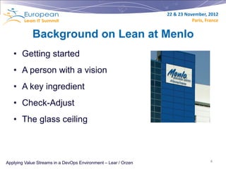 22 & 23 November, 2012
                                                                           Paris, France


            Background on Lean at Menlo
   • Getting started
   • A person with a vision
   • A key ingredient
   • Check-Adjust
   • The glass ceiling



Applying Value Streams in a DevOps Environment – Lear / Orzen                       4
 