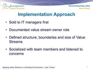 22 & 23 November, 2012
                                                                           Paris, France


                  Implementation Approach
   • Sold to IT managers first

   • Documented value stream owner role

   • Defined structure, boundaries and size of Value
     Streams

   • Socialized with team members and listened to
     concerns


Applying Value Streams in a DevOps Environment – Lear / Orzen                       9
 