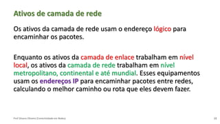 Prof Silvano Oliveira (Conectividade em Redes)
Ativos de camada de rede
Os ativos da camada de rede usam o endereço lógico para
encaminhar os pacotes.
Enquanto os ativos da camada de enlace trabalham em nível
local, os ativos da camada de rede trabalham em nível
metropolitano, continental e até mundial. Esses equipamentos
usam os endereços IP para encaminhar pacotes entre redes,
calculando o melhor caminho ou rota que eles devem fazer.
12
 