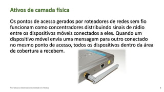 Prof Silvano Oliveira (Conectividade em Redes)
Ativos de camada física
Os pontos de acesso gerados por roteadores de redes sem fio
funcionam como concentradores distribuindo sinais de rádio
entre os dispositivos móveis conectados a eles. Quando um
dispositivo móvel envia uma mensagem para outro conectado
no mesmo ponto de acesso, todos os dispositivos dentro da área
de cobertura a recebem.
6
 