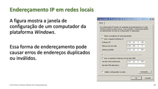 Prof Silvano Oliveira (Redes de Computadores)
Endereçamento IP em redes locais
A figura mostra a janela de
configuração de um computador da
plataforma Windows.
Essa forma de endereçamento pode
causar erros de endereços duplicados
ou inválidos.
10
 
