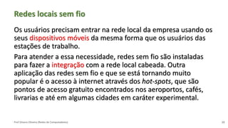 Prof Silvano Oliveira (Redes de Computadores)
Redes locais sem fio
Os usuários precisam entrar na rede local da empresa usando os
seus dispositivos móveis da mesma forma que os usuários das
estações de trabalho.
Para atender a essa necessidade, redes sem fio são instaladas
para fazer a integração com a rede local cabeada. Outra
aplicação das redes sem fio e que se está tornando muito
popular é o acesso à internet através dos hot-spots, que são
pontos de acesso gratuito encontrados nos aeroportos, cafés,
livrarias e até em algumas cidades em caráter experimental.
12
 