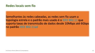 Prof Silvano Oliveira (Redes de Computadores)
Redes locais sem fio
Semelhantes às redes cabeadas, as redes sem fio usam a
topologia estrela e o padrão mais usado é o IEEE 802.11 que
suporta taxas de transmissão de dados desde 10Mbps até 6Gbps
no padrão IEEE 802.11ad
13
 