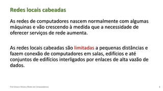 Prof Silvano Oliveira (Redes de Computadores)
Redes locais cabeadas
As redes de computadores nascem normalmente com algumas
máquinas e vão crescendo à medida que a necessidade de
oferecer serviços de rede aumenta.
As redes locais cabeadas são limitadas a pequenas distâncias e
fazem conexão de computadores em salas, edifícios e até
conjuntos de edifícios interligados por enlaces de alta vazão de
dados.
3
 