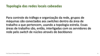 Prof Silvano Oliveira (Redes de Computadores)
Topologia das redes locais cabeadas
Para controle do tráfego e organização da rede, grupos de
máquinas são conectados aos switches dentro da área de
trabalho a que pertencem, usando a topologia estrela. Essas
áreas de trabalho são, então, interligadas com os servidores de
rede pelo switch de núcleo através de backbones
6
 
