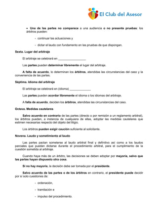  Una de las partes no comparece a una audiencia o no presente pruebas: los
árbitros pueden:
- continuar las actuaciones y
- dictar el laudo con fundamento en las pruebas de que dispongan.
Sexta. Lugar del arbitraje
El arbitraje se celebrará en _________________
Las partes pueden determinar libremente el lugar del arbitraje.
A falta de acuerdo, lo determinan los árbitros, atendidas las circunstancias del caso y la
conveniencia de las partes.
Séptima. Idioma del arbitraje
El arbitraje se celebrará en (idioma) _____________
Las partes pueden acordar libremente el idioma o los idiomas del arbitraje.
A falta de acuerdo, deciden los árbitros, atendidas las circunstancias del caso.
Octava. Medidas cautelares
Salvo acuerdo en contrario de las partes (directo o por remisión a un reglamento arbitral),
los árbitros pueden, a instancia de cualquiera de ellas, adoptar las medidas cautelares que
estimen necesarias respecto del objeto del litigio.
Los árbitros pueden exigir caución suficiente al solicitante.
Novena. Laudo y sometimiento al laudo
Las partes pactan someterse al laudo arbitral final y definitivo así como a los laudos
parciales que puedan dictarse durante el procedimiento arbitral, para el cumplimiento de la
cuestión sometida al arbitraje.
Cuando haya más de un árbitro, las decisiones se deben adoptar por mayoría, salvo que
las partes hayan dispuesto otra cosa.
Si no hay mayoría, la decisión debe ser tomada por el presidente.
Salvo acuerdo de las partes o de los árbitros en contrario, el presidente puede decidir
por sí solo cuestiones de:
- ordenación,
- tramitación e
- impulso del procedimiento.
 