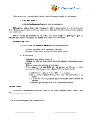 Salvo acuerdo en contrario de las partes, los árbitros pueden decidir la controversia:
- en un solo laudo o
- en tantos laudos parciales como estimen necesarios.
Si las partes no han dispuesto otra cosa, los árbitros deben decidir la controversia dentro
de los 6 meses siguientes a la fecha de presentación de la contestación o de expiración del plazo
para presentarla.
Salvo acuerdo en contrario de las partes, este plazo puede ser prorrogado por los
árbitros, por un plazo no superior a 2 meses, mediante decisión motivada.
Contenido del laudo:
- El laudo debe ser motivado, excepto en los siguientes casos:
 Cuando las partes hayan convenido otra cosa o
 Cuando se trate de un laudo por acuerdo de las partes.
- Deben constar:
 la fecha en que ha sido dictado, y
 el lugar del arbitraje, determinado de conformidad con las reglas previstas
al efecto.
El laudo se considera dictado en ese lugar.
 Con sujeción a lo acordado por las partes, los árbitros se deben
pronunciar en el laudo sobre las costas del arbitraje, que incluirán:
los honorarios y gastos de los árbitros y, en su caso,
los honorarios y gastos de los defensores o representantes de las
partes,
el coste del servicio prestado por la institución administradora del
arbitraje
los demás gastos originados en el procedimiento arbitral.
Décima. Gastos
Los gastos que genere el sometimiento a lo pactado en el presente convenio serán a cargo
de _____________________
Firma de los contratantes o sus representantes:
_____________________ _______________________
 