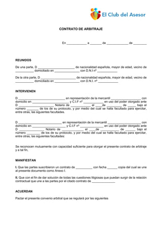 CONTRATO DE ARBITRAJE
En ____________ a _______ de _____________ de ________
REUNIDOS
De una parte, D ______________________ de nacionalidad española, mayor de edad, vecino de
___________ domiciliado en _______________ con D.N.I nº ____________
De la otra parte, D _____________________ de nacionalidad española, mayor de edad, vecino de
___________ domiciliado en _______________ con D.N.I. nº ____________
INTERVIENEN
D ____________________________ en representación de la mercantil __________________ con
domicilio en ______________________ y C.I.F nº ____________ en uso del poder otorgado ante
D _____________________ Notario de ____________ el ____de _________ de _____ bajo el
número _______ de los de su protocolo, y por medio del cual se halla facultado para ejercitar,
entre otras, las siguientes facultades.
D __________________________ en representación de la mercantil ____________________ con
domicilio en ____________________ y C.I.F nº ______________ en uso del poder otorgado ante
D _______________ Notario de _____________ el ____de ___________ de ______ bajo el
número ________ de los de su protocolo, y por medio del cual se halla facultado para ejercitar,
entre otras, las siguientes facultades:
Se reconocen mutuamente con capacidad suficiente para otorgar el presente contrato de arbitraje
y a tal fin,
MANIFIESTAN
I. Que las partes suscribieron un contrato de __________ con fecha ______ copia del cual se une
al presente documento como Anexo I.
II. Que con el fin de dar solución de todas las cuestiones litigiosas que puedan surgir de la relación
contractual que une a las partes por el citado contrato de ______________
ACUERDAN
Pactar el presente convenio arbitral que se regulará por las siguientes
 