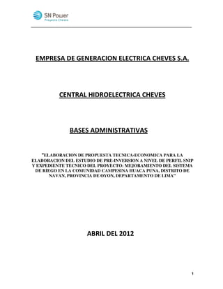 EMPRESA DE GENERACION ELECTRICA CHEVES S.A.



          CENTRAL HIDROELECTRICA CHEVES



              BASES ADMINISTRATIVAS


   “ELABORACION DE PROPUESTA TECNICA-ECONOMICA PARA LA
ELABORACION DEL ESTUDIO DE PRE-INVERSION A NIVEL DE PERFIL SNIP
Y EXPEDIENTE TECNICO DEL PROYECTO: MEJORAMIENTO DEL SISTEMA
 DE RIEGO EN LA COMUNIDAD CAMPESINA HUACA PUNA, DISTRITO DE
       NAVAN, PROVINCIA DE OYON, DEPARTAMENTO DE LIMA”




                     ABRIL DEL 2012




                                                              1
 