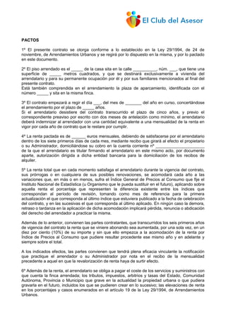 PACTOS
1º El presente contrato se otorga conforme a lo establecido en la Ley 29/1994, de 24 de
noviembre, de Arrendamientos Urbanos y se regirá por lo dispuesto en la misma, y por lo pactado
en este documento.
2º El piso arrendado es el _____ de la casa sita en la calle __________, núm. ___, que tiene una
superficie de _____ metros cuadrados, y que se destinará exclusivamente a vivienda del
arrendatario y para su permanente ocupación por él y por sus familiares mencionados al final del
presente contrato.
Está también comprendida en el arrendamiento la plaza de aparcamiento, identificada con el
número _____ y sita en la misma finca.
3º El contrato empezará a regir el día ___, del mes de _______ del año en curso, concertándose
el arrendamiento por el plazo de _____ años.
Si el arrendatario desistiere del contrato transcurrido el plazo de cinco años, y previo el
correspondiente preaviso por escrito con dos meses de antelación como mínimo, el arrendatario
deberá indemnizar al arrendador con una cantidad equivalente a una mensualidad de la renta en
vigor por cada año de contrato que le restare por cumplir.
4º La renta pactada es de ______ euros mensuales, debiendo de satisfacerse por el arrendatario
dentro de los siete primeros días de cada mes, mediante recibo que girará al efecto el propietario
o su Administrador, domiciliándose su cobro en la cuenta corriente nº _____________________
de la que el arrendatario es titular firmando el arrendatario en este mismo acto, por documento
aparte, autorización dirigida a dicha entidad bancaria para la domiciliación de los recibos de
alquiler.
5º La renta total que en cada momento satisfaga el arrendatario durante la vigencia del contrato,
sus prórrogas o en cualquiera de sus posibles renovaciones, se acomodará cada año a las
variaciones que, en más o en menos, sufra el Índice General de Precios al Consumo que fije el
Instituto Nacional de Estadística (u Organismo que le pueda sustituir en el futuro), aplicando sobre
aquella renta el porcentaje que representen la diferencia existente entre los índices que
correspondan al período de revisión, tomando como mes de referencia para la primera
actualización el que corresponda al último índice que estuviera publicado a la fecha de celebración
del contrato, y en las sucesivas el que corresponda al último aplicado. En ningún caso la demora,
retraso o tardanza en la aplicación de dicha acomodación implicará pérdida, renuncia o abdicación
del derecho del arrendador a practicar la misma.
Además de lo anterior, convienen las partes contratantes, que transcurridos los seis primeros años
de vigencia del contrato la renta que se viniere abonando sea aumentada, por una sola vez, en un
diez por ciento (10%) de su importe y sin que ello empezca a la acomodación de la renta por
Índice de Precios al Consumo que pudiere resultar procedente ese mismo año y en adelante y
siempre sobre el total.
A los indicados efectos, las partes convienen que tendrá plena eficacia vinculante la notificación
que practique el arrendador o su Administrador por nota en el recibo de la mensualidad
precedente a aquel en que la revalorización de renta haya de surtir efecto.
6º Además de la renta, el arrendatario se obliga a pagar el coste de los servicios y suministros con
que cuenta la finca arrendada; los tributos, impuestos, arbitrios y tasas del Estado, Comunidad
Autónoma, Provincia o Municipio que grave en la actualidad la propiedad urbana o que pudiera
gravarla en el futuro, incluidos los que se pudieren crear en lo sucesivo; las elevaciones de renta
en los porcentajes y casos enumerados en el artículo 19 de la Ley 29/1994, de Arrendamientos
Urbanos.
 