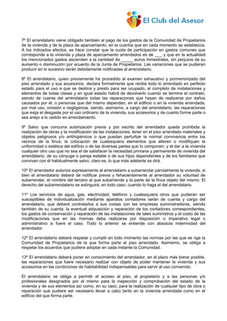 7º El arrendatario viene obligado también al pago de los gastos de la Comunidad de Propietarios
de la vivienda y de la plaza de aparcamiento, en la cuantía que en cada momento se establezca.
A los indicados efectos, se hace constar que la cuota de participación en gastos comunes que
corresponde a la vivienda y plaza de aparcamiento arrendados es de ___ y que en la actualidad
los mencionados gastos ascienden a la cantidad de _____ euros trimestrales, sin perjuicio de su
aumento o disminución por acuerdo de la Junta de Propietarios. Las variaciones que se pudieran
producir en lo sucesivo serán debidamente notificadas al arrendatario.
8º El arrendatario, quien previamente ha procedido al examen exhaustivo y pormenorizado del
piso arrendado y sus accesorios, declara formalmente que recibe todo lo arrendado en perfecto
estado para el uso a que se destina y presto para ser ocupado, al completo de instalaciones y
elementos de todas clases y en igual estado habrá de devolverlo cuando se termine el contrato,
siendo de cuenta del arrendatario todas las reparaciones que hayan de realizarse por daños
causados por él, o personas que del mismo dependan, en el edificio o en la vivienda arrendada,
por mal uso, omisión o negligencia, siendo, asimismo, a cargo del arrendatario, las reparaciones
que exija el desgaste por el uso ordinario de la vivienda, sus accesorios y de cuanto forme parte o
sea anejo a lo cedido en arrendamiento.
9º Salvo que concurra autorización previa y por escrito del arrendador queda prohibida la
realización de obras y la modificación de las instalaciones; tener en el piso arrendado materiales y
objetos peligrosos y/o antihigiénicos o que puedan perturbar la normal convivencia entre los
vecinos de la finca; la colocación de cualesquiera elementos que alteren o modifiquen la
uniformidad o estética del edificio o de las diversas partes que lo componen; y el dar a la vivienda
cualquier otro uso que no sea el de satisfacer la necesidad primaria y permanente de vivienda del
arrendatario, de su cónyuge o pareja estable o de sus hijos dependientes y de los familiares que
convivan con él habitualmente salvo, claro es, lo que más adelante se dirá.
10º El arrendador autoriza expresamente al arrendatario a subarrendar parcialmente la vivienda, si
bien el arrendatario deberá de notificar previa y fehacientemente al arrendador su voluntad de
subarrendar, el nombre del tercero al que subarriende y la parte de la finca objeto del mismo. El
derecho del subarrendatario se extinguirá, en todo caso, cuando lo haga el del arrendatario.
11º Los servicios de agua, gas, electricidad, teléfono y cualesquiera otros que pudieran ser
susceptibles de individualización mediante aparatos contadores serán de cuenta y cargo del
arrendatario, que deberá contratarlos a sus costas con las empresas suministradoras, siendo
también de su cuenta: la eventual adquisición y reparación de los contadores correspondientes;
los gastos de conservación y reparación de las instalaciones de tales suministros y el costo de las
modificaciones que en las mismas deba realizarse por disposición o imperativo legal o
administrativo si fuere el caso. Todo lo anterior se entiende con absoluta indemnidad del
arrendador.
12º El arrendatario deberá respetar y cumplir en todo momento las normas por las que se rige la
Comunidad de Propietarios de la que forma parte el piso arrendado. Asimismo, se obliga a
respetar los acuerdos que pudiere adoptar en cada instante la Comunidad.
13º El arrendatario deberá poner en conocimiento del arrendador, en el plazo más breve posible,
las reparaciones que fuere necesario realizar con objeto de poder mantener la vivienda y sus
accesorios en las condiciones de habitabilidad indispensables para servir al uso convenido.
El arrendatario se obliga a permitir el acceso al piso, al propietario y a las personas y/o
profesionales designados por el mismo para la inspección y comprobación del estado de la
vivienda y de sus elementos así como, en su caso, para la realización de cualquier tipo de obra o
reparación que pudiere ser necesario llevar a cabo tanto en la vivienda arrendada como en el
edificio del que forma parte.
 