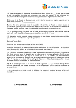 14º Por el arrendatario se constituye, en este acto fianza por importe de ____ euros, que equivale
a una mensualidad de renta, que responderá del pago del alquiler, de los perjuicios por
incumplimiento de las obligaciones contractuales y de los daños originados en el inmueble.
El importe de la fianza se depositará de conformidad a las normas legales vigentes en la
Comunidad Autónoma de ______________
Durante los cinco primeros años de duración del contrato, la fianza no estará sujeta a
actualización, pero transcurrido dicho plazo la fianza se actualizará en la cuantía que corresponda
hasta que aquélla sea igual a una mensualidad de la renta vigente en cada momento.
15º El arrendatario hace constar que no tiene actualmente arrendada ninguna otra vivienda
destinada a la finalidad de satisfacer su necesidad permanente de vivienda.
16º A cuantos efectos pudieran resultar pertinentes, el arrendatario hace constar que convivirán
con él en el piso arrendado las siguientes personas:
Esposa (Pareja). Doña ___________
(cualquier otro familiar que conviva en el piso arrendado)
Cualquier modificación en la situación familiar del arrendatario, en lo que concierne a las personas
convivientes con él, deberá ser inmediatamente notificada al arrendador.
17º Las partes convienen que de producirse el fallecimiento del arrendatario una vez transcurridos
los cinco primeros años de duración del arrendamiento no será de aplicación el régimen de
subrogación mortis causa que regula el artículo 16 de la Ley 29/1994, de Arrendamientos
Urbanos. De producirse la defunción del arrendatario antes de transcurridos los cinco primeros
años de vigencia del contrato, éste se extinguirá al cumplirse dicho plazo sea quien fuere el que
hubiere sucedido al arrendatario en el arrendamiento.
18º A los efectos previstos en el artículo 14 de la vigente L.A.U. y a cuantos otros pudieran
resultar pertinentes, las partes convienen que la enajenación de la vivienda extinguirá el
arrendamiento.
Y en prueba de conformidad, firman el presente por duplicado, en lugar y fecha al principio
indicados.
EL ARRENDATARIO EL ARRENDADOR
 