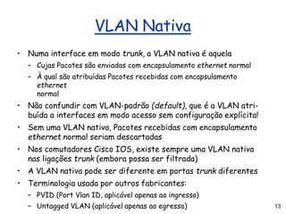 13
VLAN Nativa
• Numa interface em modo trunk, a VLAN nativa é aquela
– Cujas Pacotes são enviadas com encapsulamento ethernet normal
– À qual são atribuídas Pacotes recebidas com encapsulamento
ethernet
normal
• Não confundir com VLAN-padrão (default), que é a VLAN atri-
buída a interfaces em modo acesso sem configuração explícita!
• Sem uma VLAN nativa, Pacotes recebidas com encapsulamento
ethernet normal seriam descartadas
• Nos comutadores Cisco IOS, existe sempre uma VLAN nativa
nas ligações trunk (embora possa ser filtrada)
• A VLAN nativa pode ser diferente em portas trunk diferentes
• Terminologia usada por outros fabricantes:
– PVID (Port Vlan ID, aplicável apenas ao ingresso)
– Untagged VLAN (aplicável apenas ao egresso)
 