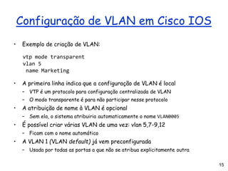 15
Configuração de VLAN em Cisco IOS
• Exemplo de criação de VLAN:
vtp mode transparent
vlan 5
name Marketing
• A primeira linha indica que a configuração de VLAN é local
– VTP é um protocolo para configuração centralizada de VLAN
– O modo transparente é para não participar nesse protocolo
• A atribuição de nome à VLAN é opcional
– Sem ela, o sistema atribuiria automaticamente o nome VLAN0005
• É possível criar várias VLAN de uma vez: vlan 5,7-9,12
– Ficam com o nome automático
• A VLAN 1 (VLAN default) já vem preconfigurada
– Usada por todas as portas a que não se atribua explicitamente outra
 