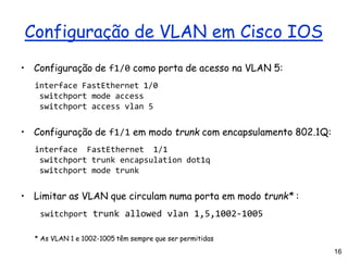 16
Configuração de VLAN em Cisco IOS
• Configuração de f1/0 como porta de acesso na VLAN 5:
interface FastEthernet 1/0
switchport mode access
switchport access vlan 5
• Configuração de f1/1 em modo trunk com encapsulamento 802.1Q:
interface FastEthernet 1/1
switchport trunk encapsulation dot1q
switchport mode trunk
• Limitar as VLAN que circulam numa porta em modo trunk* :
switchport trunk allowed vlan 1,5,1002-1005
* As VLAN 1 e 1002-1005 têm sempre que ser permitidas
 