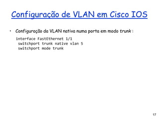 17
Configuração de VLAN em Cisco IOS
• Configuração da VLAN nativa numa porta em modo trunk :
interface FastEthernet 1/1
switchport trunk native vlan 5
switchport mode trunk
 