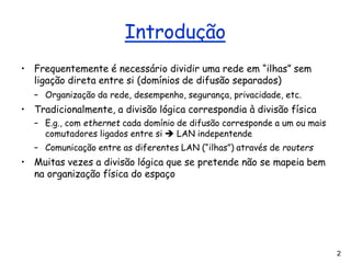 2
Introdução
• Frequentemente é necessário dividir uma rede em “ilhas” sem
ligação direta entre si (domínios de difusão separados)
– Organização da rede, desempenho, segurança, privacidade, etc.
• Tradicionalmente, a divisão lógica correspondia à divisão física
– E.g., com ethernet cada domínio de difusão corresponde a um ou mais
comutadores ligados entre si ➔ LAN indepentende
– Comunicação entre as diferentes LAN (“ilhas”) através de routers
• Muitas vezes a divisão lógica que se pretende não se mapeia bem
na organização física do espaço
 