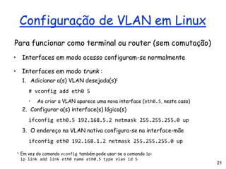 21
Configuração de VLAN em Linux
Para funcionar como terminal ou router (sem comutação)
• Interfaces em modo acesso configuram-se normalmente
• Interfaces em modo trunk :
1. Adicionar a(s) VLAN desejada(s)1
# vconfig add eth0 5
• Ao criar a VLAN aparece uma nova interface (eth0.5, neste caso)
2. Configurar a(s) interface(s) lógica(s)
ifconfig eth0.5 192.168.5.2 netmask 255.255.255.0 up
3. O endereço na VLAN nativa configura-se na interface-mãe
ifconfig eth0 192.168.1.2 netmask 255.255.255.0 up
1 Em vez do comando vconfig também pode usar-se o comando ip:
ip link add link eth0 name eth0.5 type vlan id 5
 