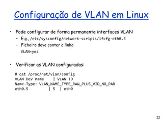 22
Configuração de VLAN em Linux
• Pode configurar de forma permanente interfaces VLAN
– E.g., /etc/sysconfig/network-scripts/ifcfg-eth0.5
– Ficheiro deve conter a linha
VLAN=yes
• Verificar as VLAN configuradas:
# cat /proc/net/vlan/config
VLAN Dev name | VLAN ID
Name-Type: VLAN_NAME_TYPE_RAW_PLUS_VID_NO_PAD
eth0.5 | 5 | eth0
 