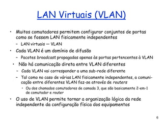 6
LAN Virtuais (VLAN)
• Muitos comutadores permitem configurar conjuntos de portas
como se fossem LAN fisicamente independentes
– LAN virtuais — VLAN
• Cada VLAN é um domínio de difusão
– Pacotes broadcast propagadas apenas às portas pertencentes à VLAN
• Não há comunicação direta entre VLAN diferentes
– Cada VLAN vai corresponder a uma sub-rede diferente
– Tal como no caso de várias LAN fisicamente independentes, a comuni-
cação entre diferentes VLAN faz-se através de routers
• Ou dos chamados comutadores de camada 3, que são basicamente 2-em-1
de comutador e router
• O uso de VLAN permite tornar a organização lógica da rede
independente da configuração física dos equipamentos
 
