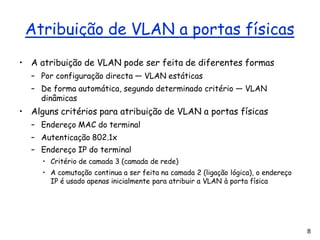 8
Atribuição de VLAN a portas físicas
• A atribuição de VLAN pode ser feita de diferentes formas
– Por configuração directa — VLAN estáticas
– De forma automática, segundo determinado critério — VLAN
dinâmicas
• Alguns critérios para atribuição de VLAN a portas físicas
– Endereço MAC do terminal
– Autenticação 802.1x
– Endereço IP do terminal
• Critério de camada 3 (camada de rede)
• A comutação continua a ser feita na camada 2 (ligação lógica), o endereço
IP é usado apenas inicialmente para atribuir a VLAN à porta física
 