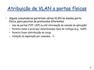 9
Atribuição de VLAN a portas físicas
• Alguns comutadores permitem várias VLAN na mesma porta
física, para pacotes de protocolos diferentes
– Uso de portas (TCP, UDP) ou até informação da camada de aplicação!
– Permite isolar e priorizar determinados tipos de tráfego (e.g., VoIP)
– Permite fazer distribuição de carga
– Violação da separação por camadas… 
 