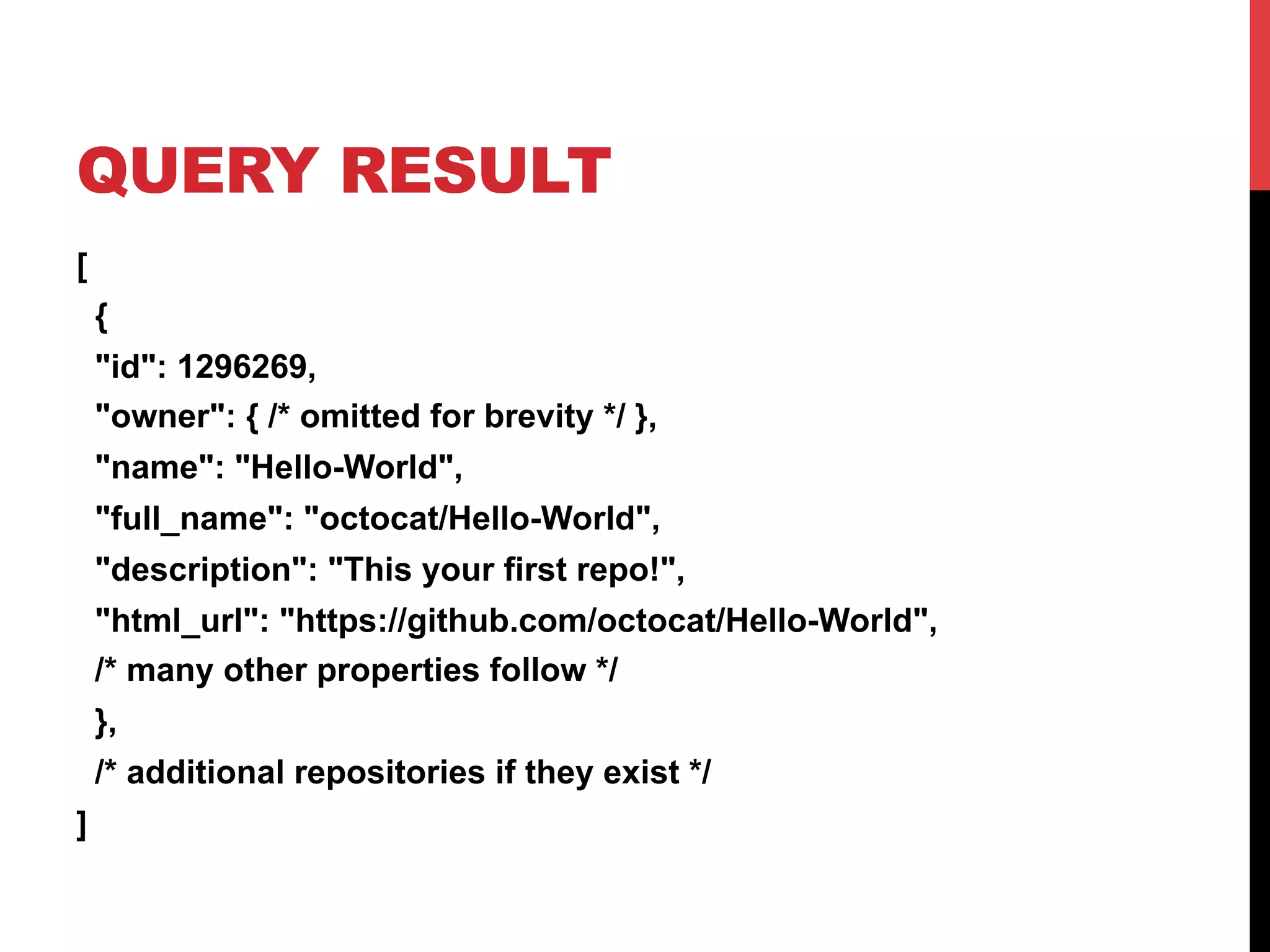 QUERY RESULT
[
{
"id": 1296269,
"owner": { /* omitted for brevity */ },
"name": "Hello-World",
"full_name": "octocat/Hello-World",
"description": "This your first repo!",
"html_url": "https://github.com/octocat/Hello-World",
/* many other properties follow */
},
/* additional repositories if they exist */
]
 