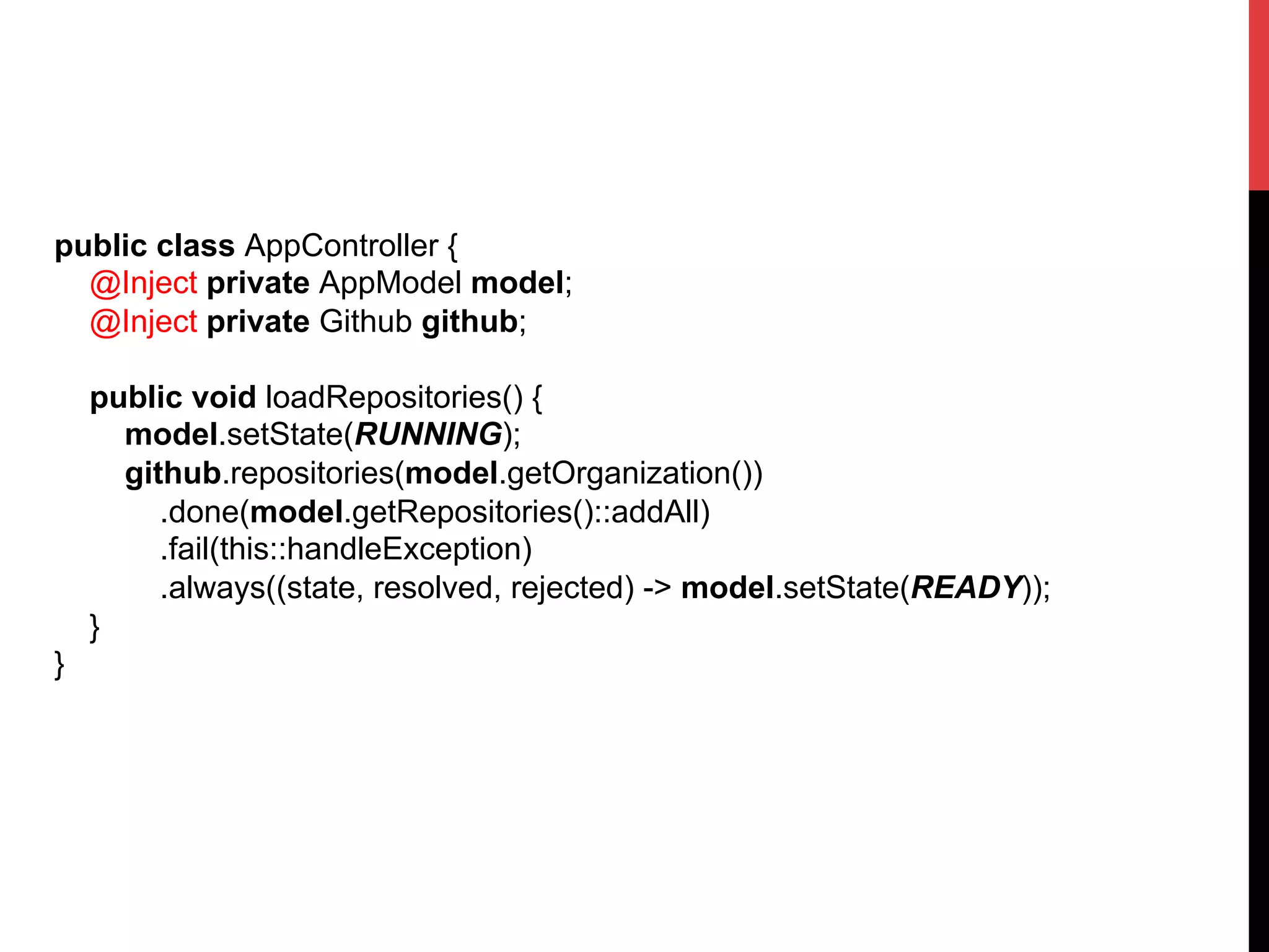 public class AppController {
@Inject private AppModel model;
@Inject private Github github;
public void loadRepositories() {
model.setState(RUNNING);
github.repositories(model.getOrganization())
.done(model.getRepositories()::addAll)
.fail(this::handleException)
.always((state, resolved, rejected) -> model.setState(READY));
}
}	
  
 