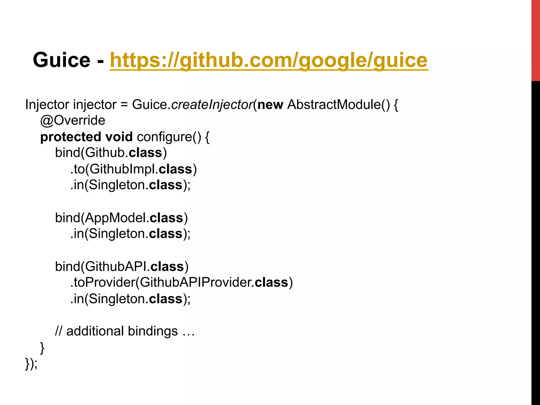 Guice - https://github.com/google/guice
Injector injector = Guice.createInjector(new AbstractModule() {
@Override
protected void configure() {
bind(Github.class)
.to(GithubImpl.class)
.in(Singleton.class);
bind(AppModel.class)
.in(Singleton.class);
bind(GithubAPI.class)
.toProvider(GithubAPIProvider.class)
.in(Singleton.class);
// additional bindings …
}
});
 