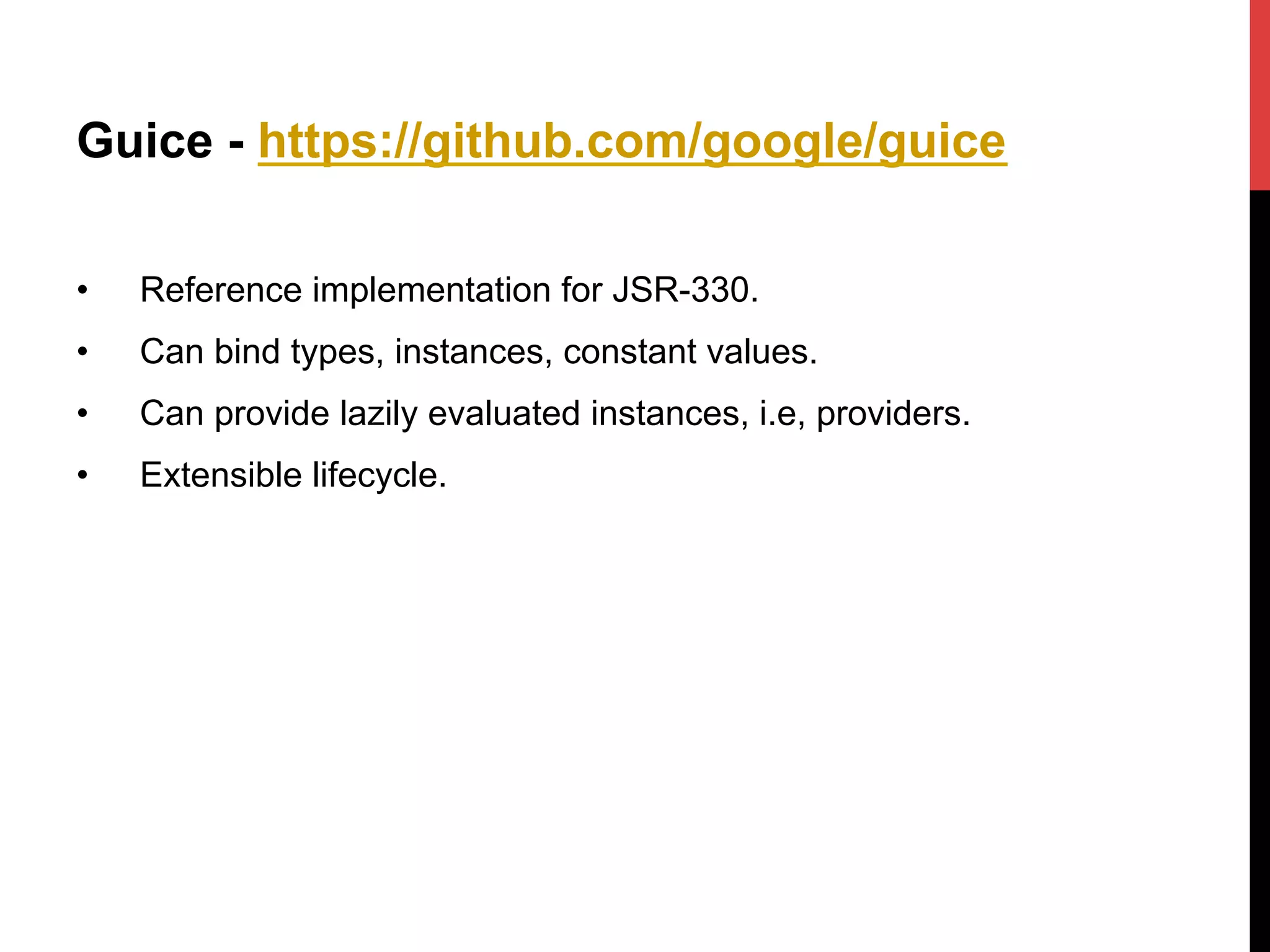 Guice - https://github.com/google/guice
•  Reference implementation for JSR-330.
•  Can bind types, instances, constant values.
•  Can provide lazily evaluated instances, i.e, providers.
•  Extensible lifecycle.
 