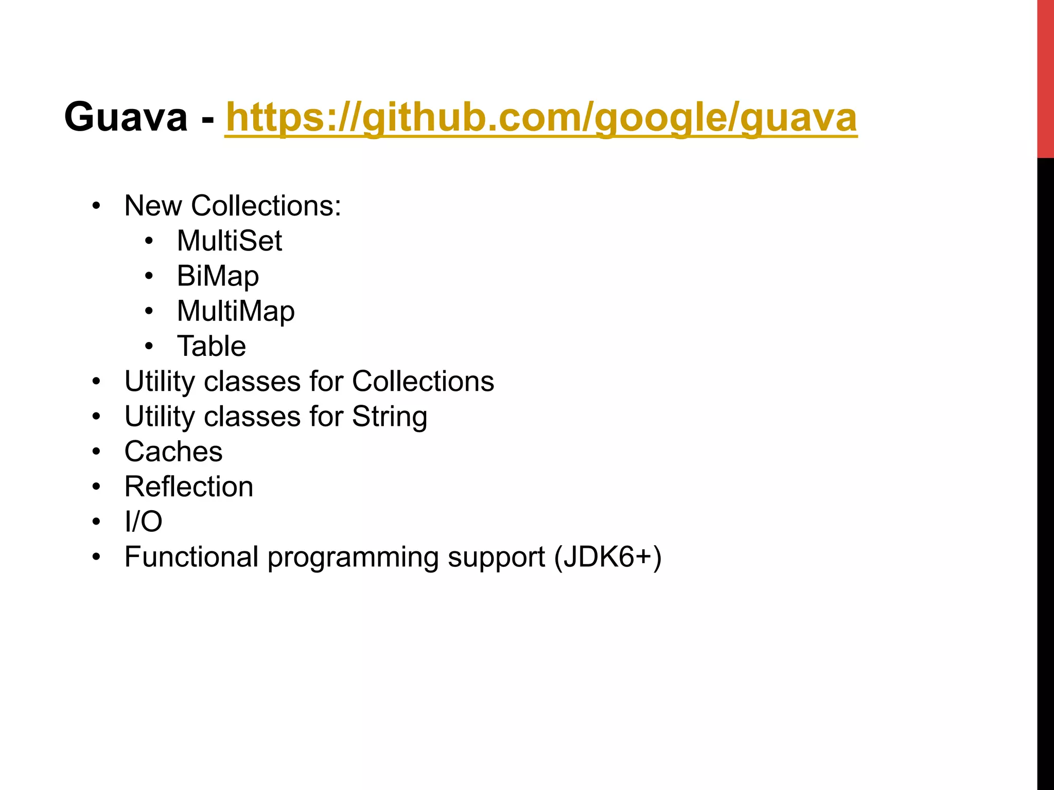 Guava - https://github.com/google/guava
•  New Collections:
•  MultiSet
•  BiMap
•  MultiMap
•  Table
•  Utility classes for Collections
•  Utility classes for String
•  Caches
•  Reflection
•  I/O
•  Functional programming support (JDK6+)
 