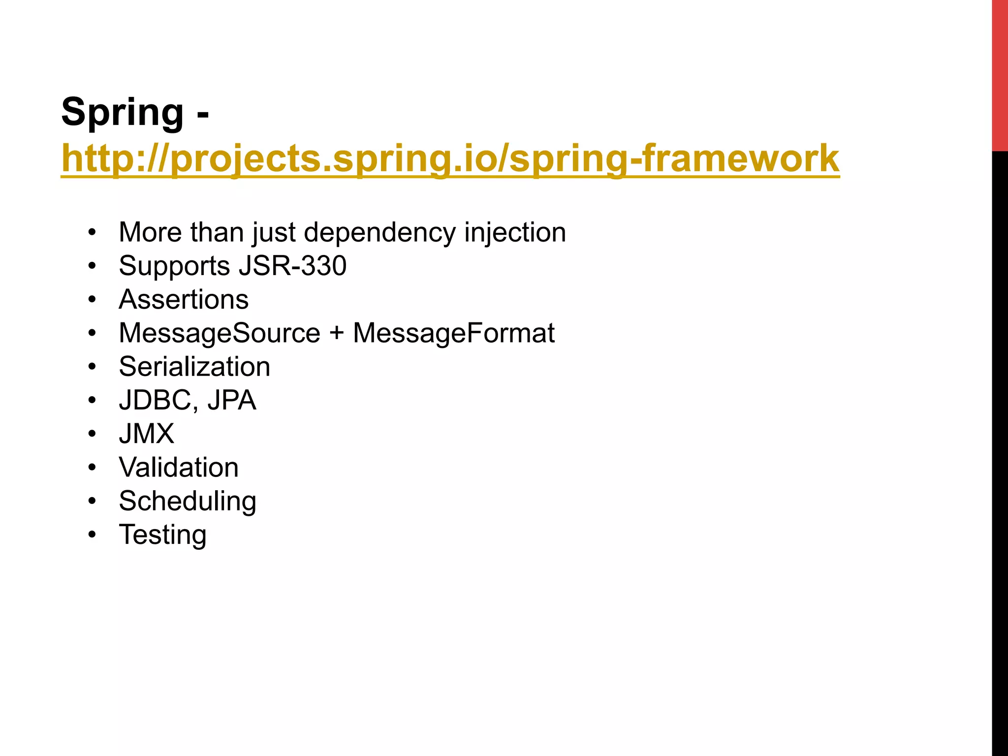 Spring -
http://projects.spring.io/spring-framework
•  More than just dependency injection
•  Supports JSR-330
•  Assertions
•  MessageSource + MessageFormat
•  Serialization
•  JDBC, JPA
•  JMX
•  Validation
•  Scheduling
•  Testing
 