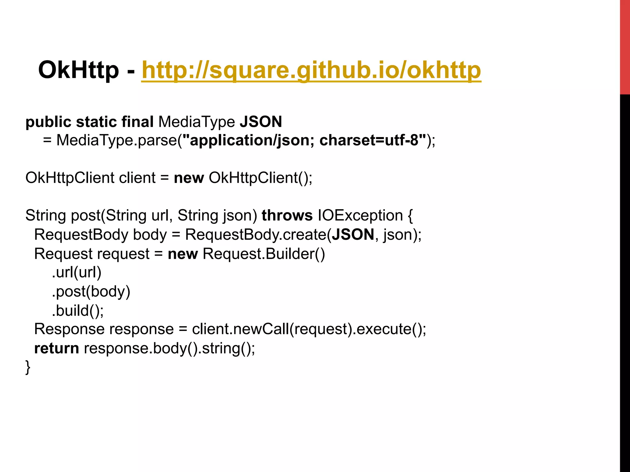 OkHttp - http://square.github.io/okhttp
public static final MediaType JSON
= MediaType.parse("application/json; charset=utf-8");
OkHttpClient client = new OkHttpClient();
String post(String url, String json) throws IOException {
RequestBody body = RequestBody.create(JSON, json);
Request request = new Request.Builder()
.url(url)
.post(body)
.build();
Response response = client.newCall(request).execute();
return response.body().string();
}
 