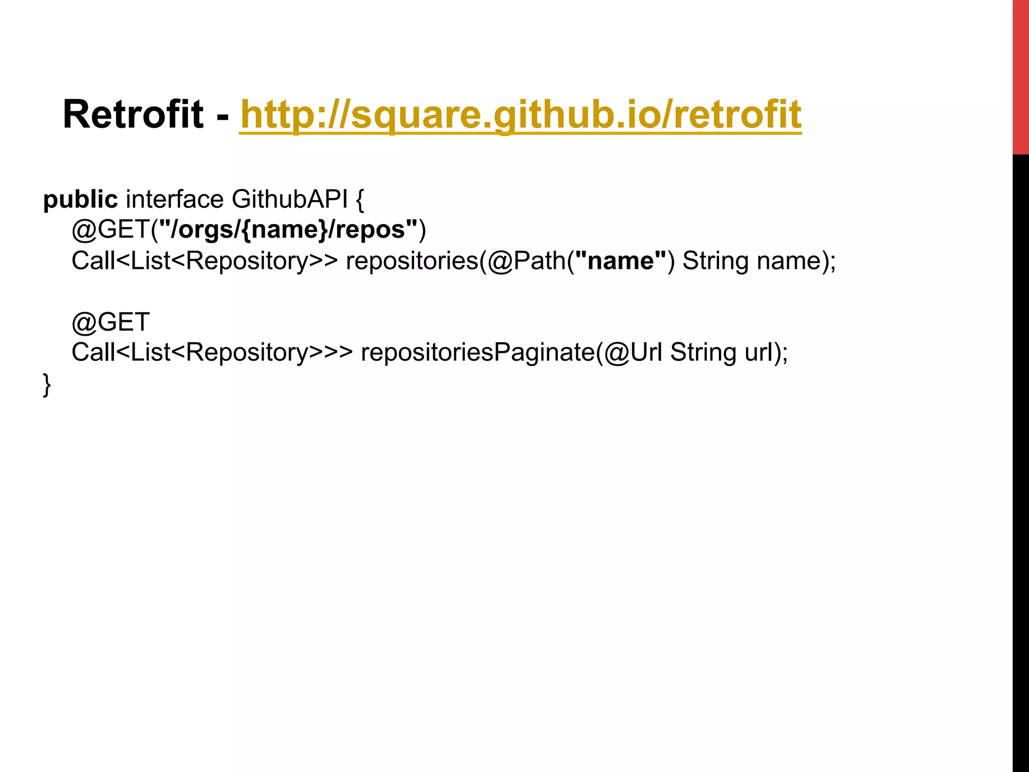 Retrofit - http://square.github.io/retrofit
public interface GithubAPI {
@GET("/orgs/{name}/repos")
Call<List<Repository>> repositories(@Path("name") String name);
@GET
Call<List<Repository>>> repositoriesPaginate(@Url String url);
}
 