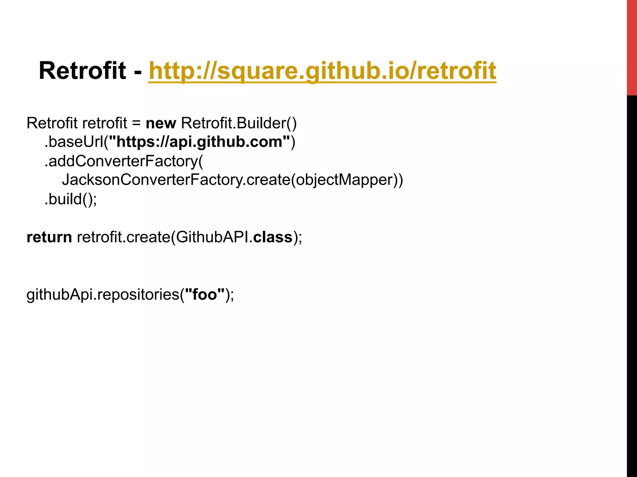 Retrofit - http://square.github.io/retrofit
Retrofit retrofit = new Retrofit.Builder()
.baseUrl("https://api.github.com")
.addConverterFactory(
JacksonConverterFactory.create(objectMapper))
.build();
return retrofit.create(GithubAPI.class);
githubApi.repositories("foo");
 