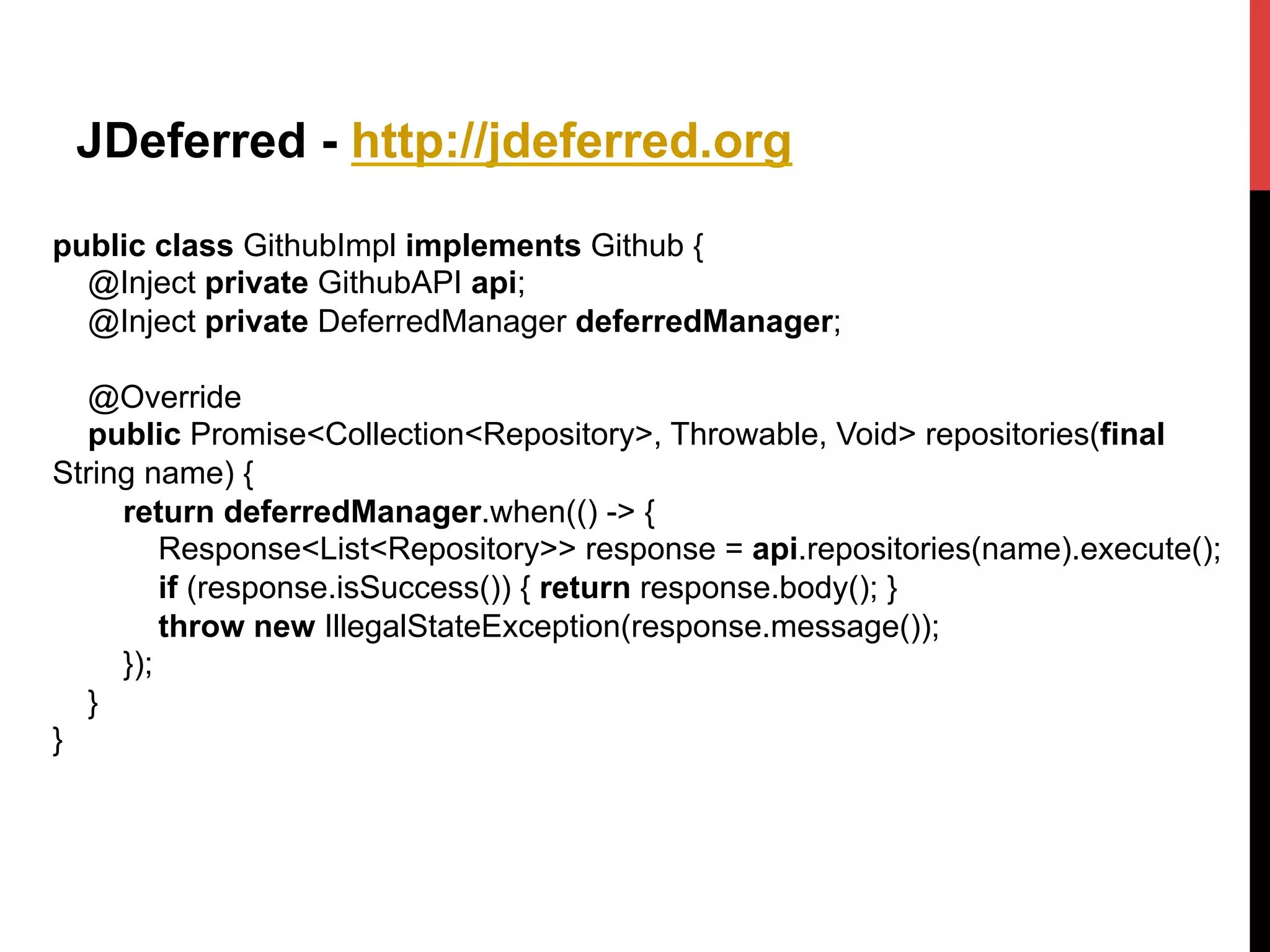 JDeferred - http://jdeferred.org
public class GithubImpl implements Github {
@Inject private GithubAPI api;
@Inject private DeferredManager deferredManager;
@Override
public Promise<Collection<Repository>, Throwable, Void> repositories(final
String name) {
return deferredManager.when(() -> {
Response<List<Repository>> response = api.repositories(name).execute();
if (response.isSuccess()) { return response.body(); }
throw new IllegalStateException(response.message());
});
}
}
 