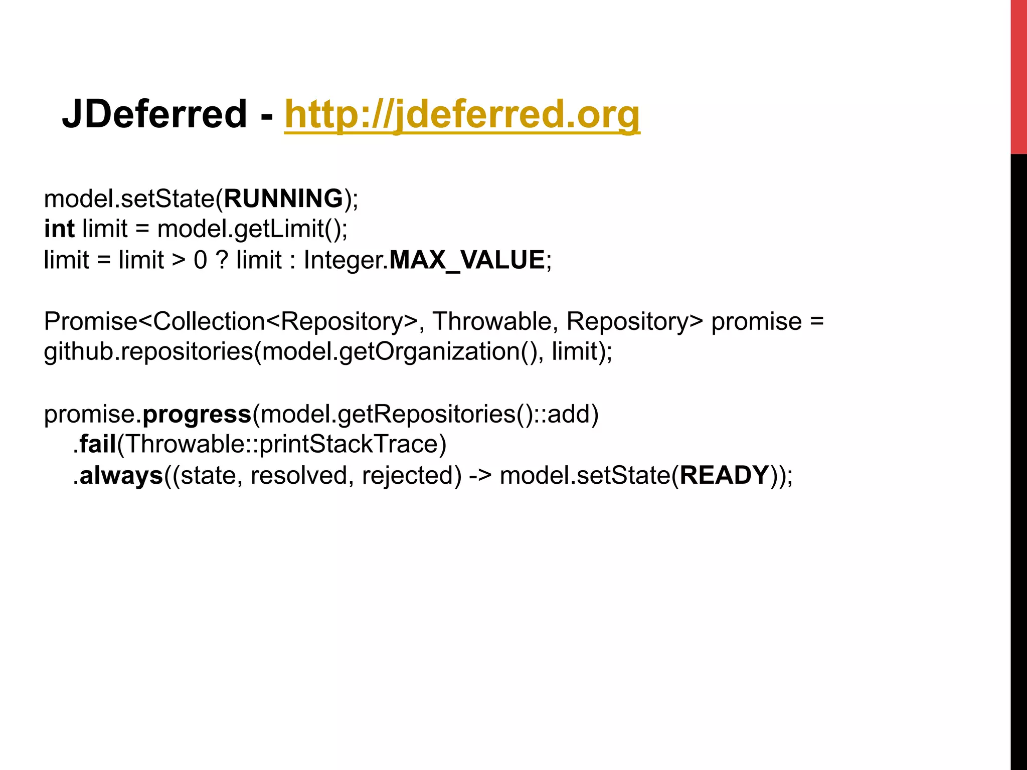 JDeferred - http://jdeferred.org
model.setState(RUNNING);
int limit = model.getLimit();
limit = limit > 0 ? limit : Integer.MAX_VALUE;
Promise<Collection<Repository>, Throwable, Repository> promise =
github.repositories(model.getOrganization(), limit);
promise.progress(model.getRepositories()::add)
.fail(Throwable::printStackTrace)
.always((state, resolved, rejected) -> model.setState(READY));
 