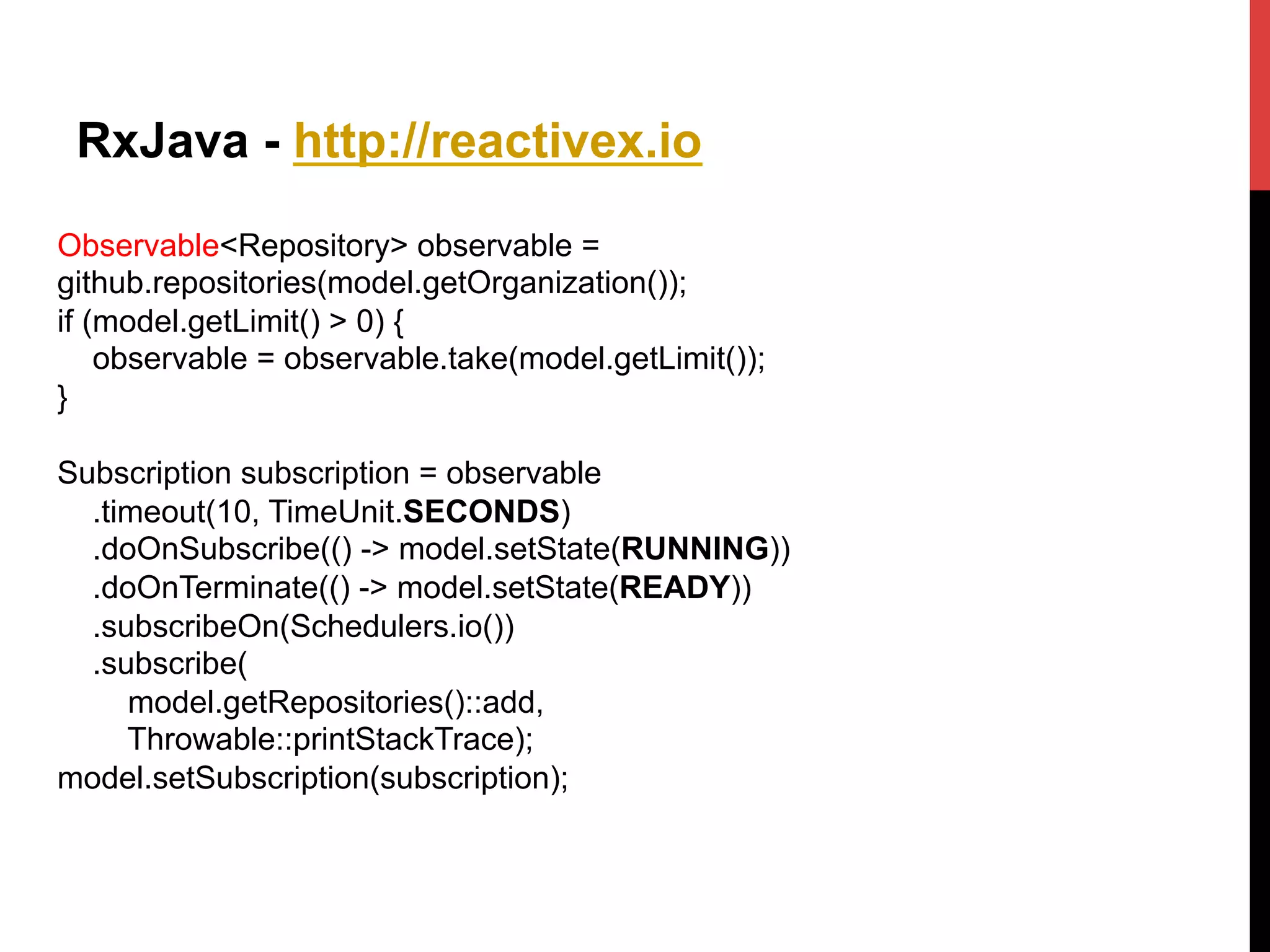 RxJava - http://reactivex.io
Observable<Repository> observable =
github.repositories(model.getOrganization());
if (model.getLimit() > 0) {
observable = observable.take(model.getLimit());
}
Subscription subscription = observable
.timeout(10, TimeUnit.SECONDS)
.doOnSubscribe(() -> model.setState(RUNNING))
.doOnTerminate(() -> model.setState(READY))
.subscribeOn(Schedulers.io())
.subscribe(
model.getRepositories()::add,
Throwable::printStackTrace);
model.setSubscription(subscription);
 