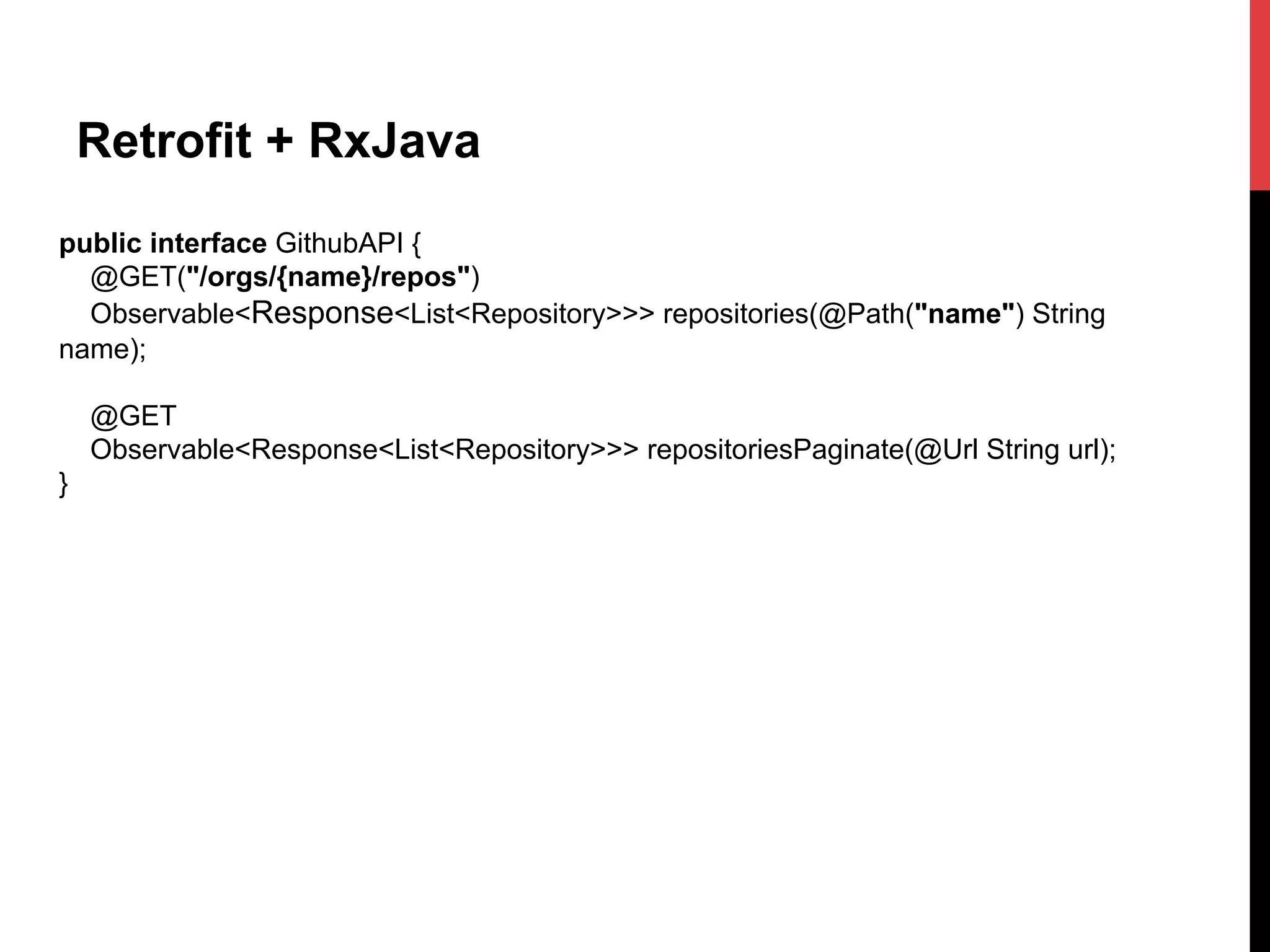 Retrofit + RxJava
public interface GithubAPI {
@GET("/orgs/{name}/repos")
Observable<Response<List<Repository>>> repositories(@Path("name") String
name);
@GET
Observable<Response<List<Repository>>> repositoriesPaginate(@Url String url);
}
 