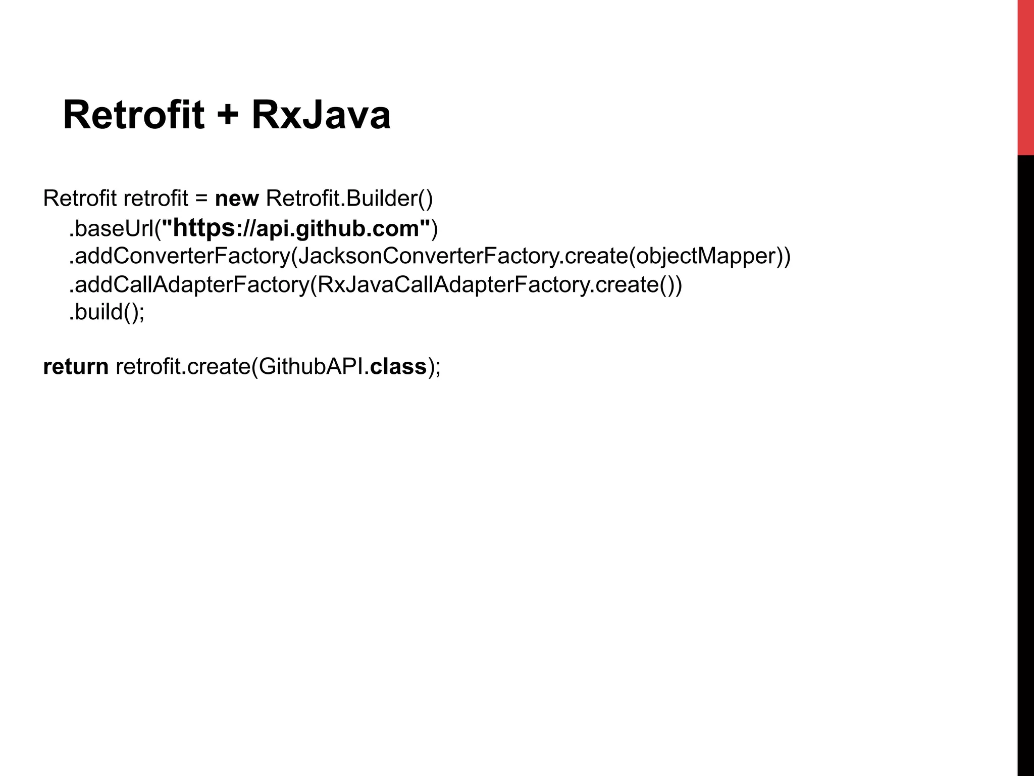 Retrofit + RxJava
Retrofit retrofit = new Retrofit.Builder()
.baseUrl("https://api.github.com")
.addConverterFactory(JacksonConverterFactory.create(objectMapper))
.addCallAdapterFactory(RxJavaCallAdapterFactory.create())
.build();
return retrofit.create(GithubAPI.class);
 