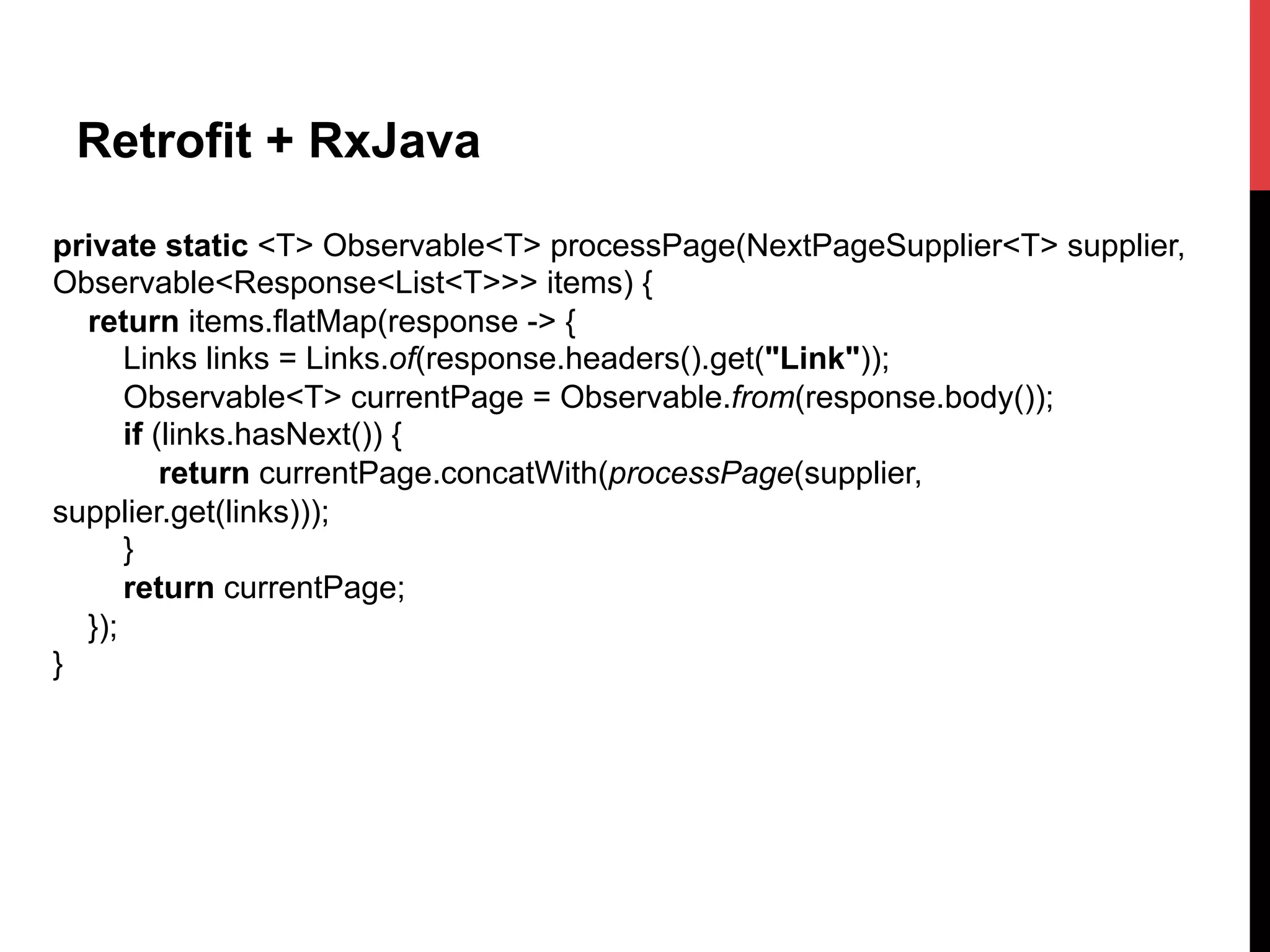 Retrofit + RxJava
private static <T> Observable<T> processPage(NextPageSupplier<T> supplier,
Observable<Response<List<T>>> items) {
return items.flatMap(response -> {
Links links = Links.of(response.headers().get("Link"));
Observable<T> currentPage = Observable.from(response.body());
if (links.hasNext()) {
return currentPage.concatWith(processPage(supplier,
supplier.get(links)));
}
return currentPage;
});
}
 