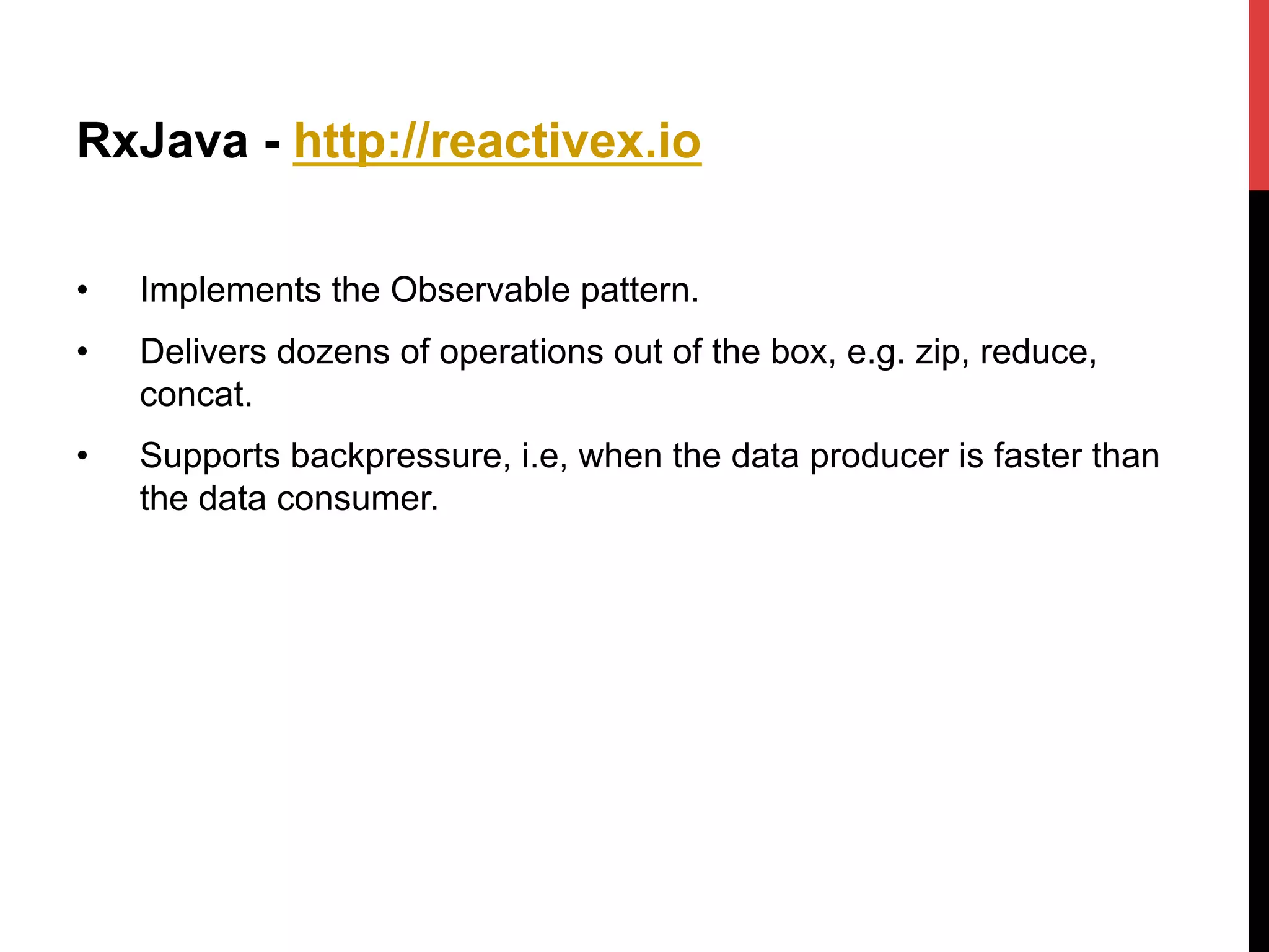 RxJava - http://reactivex.io
•  Implements the Observable pattern.
•  Delivers dozens of operations out of the box, e.g. zip, reduce,
concat.
•  Supports backpressure, i.e, when the data producer is faster than
the data consumer.
 