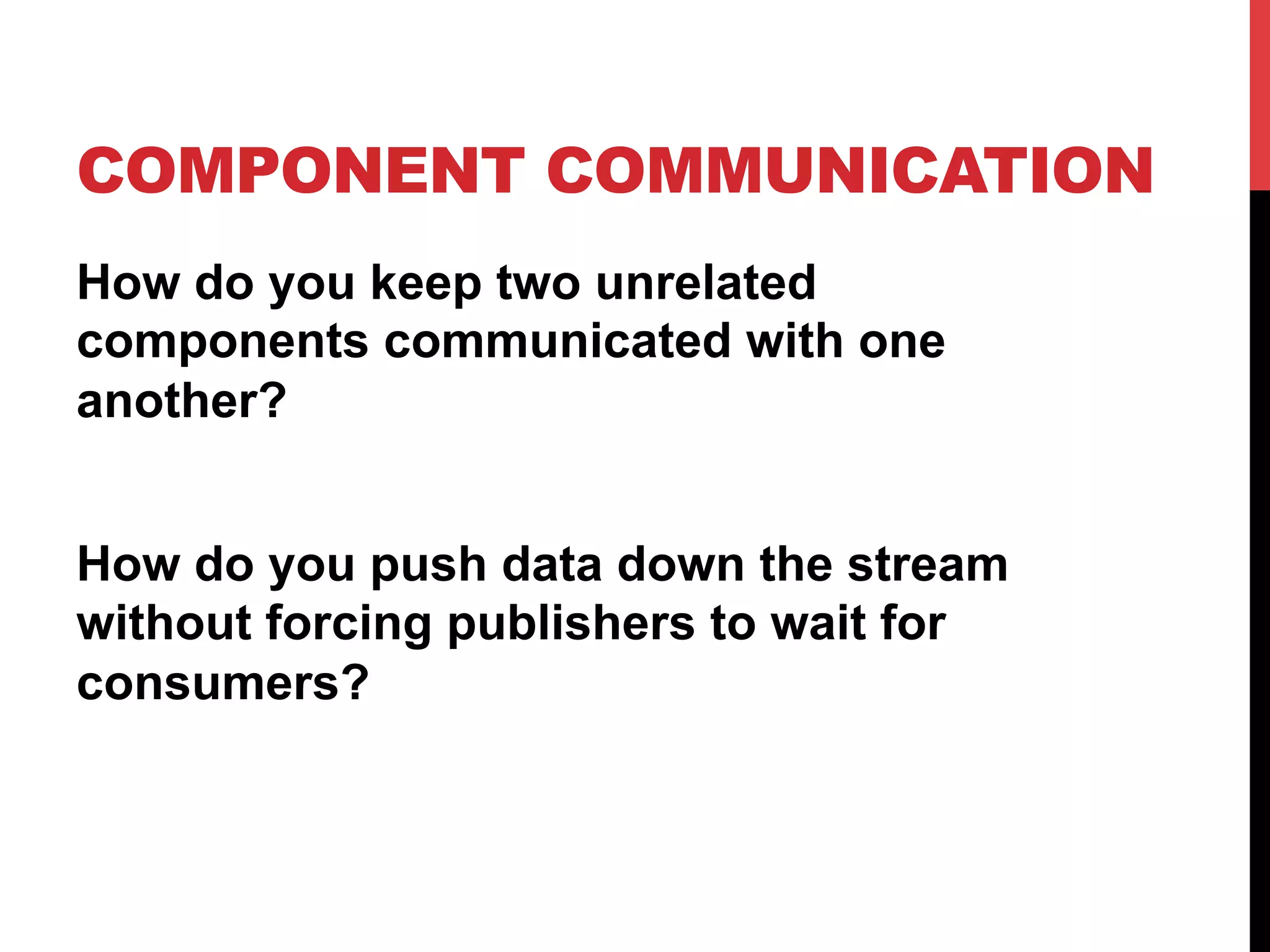 COMPONENT COMMUNICATION
How do you keep two unrelated
components communicated with one
another?
How do you push data down the stream
without forcing publishers to wait for
consumers?
 