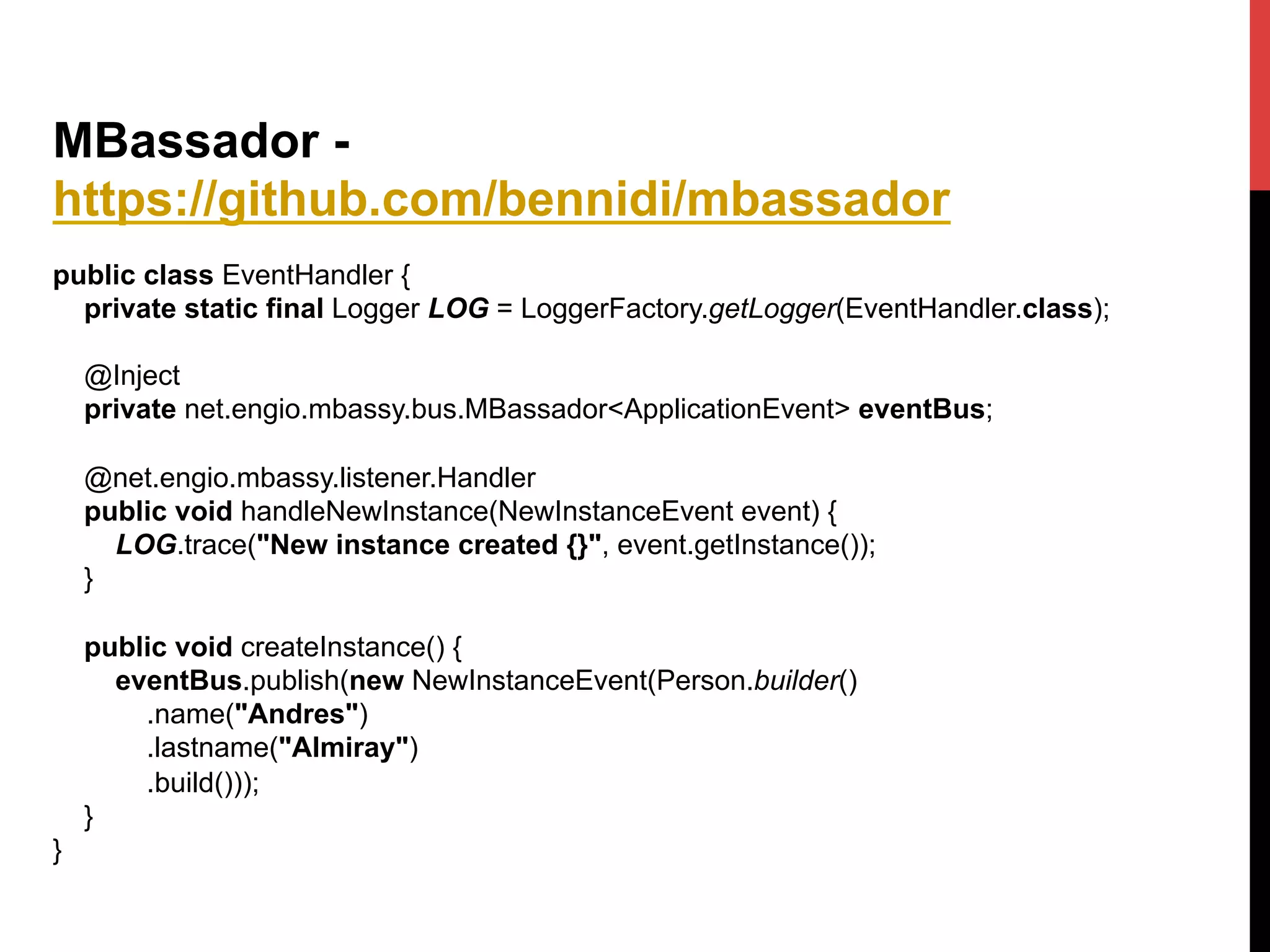 MBassador -
https://github.com/bennidi/mbassador
public class EventHandler {
private static final Logger LOG = LoggerFactory.getLogger(EventHandler.class);
@Inject
private net.engio.mbassy.bus.MBassador<ApplicationEvent> eventBus;
@net.engio.mbassy.listener.Handler
public void handleNewInstance(NewInstanceEvent event) {
LOG.trace("New instance created {}", event.getInstance());
}
public void createInstance() {
eventBus.publish(new NewInstanceEvent(Person.builder()
.name("Andres")
.lastname("Almiray")
.build()));
}
}
 